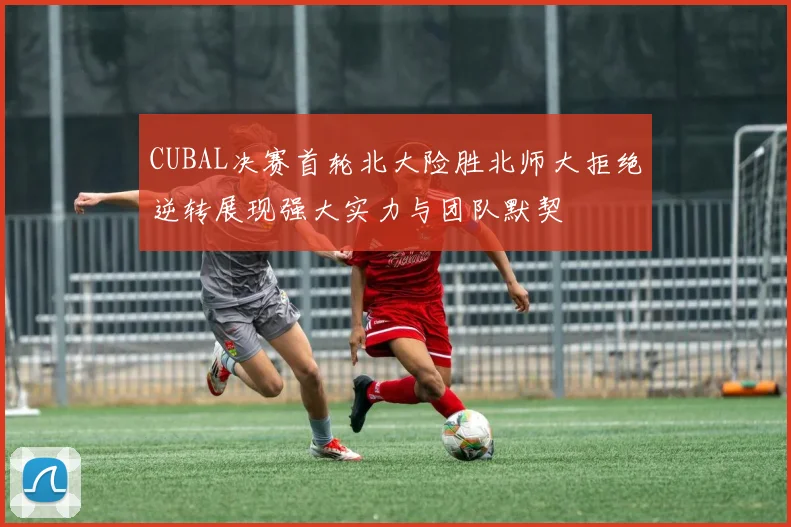 CUBAL决赛首轮北大险胜北师大拒绝逆转展现强大实力与团队默契