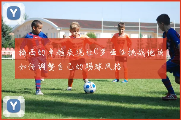 梅西的卓越表现让C罗面临挑战他该如何调整自己的踢球风格