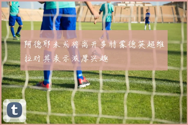 阿德耶米或将离开多特蒙德英超维拉对其表示浓厚兴趣