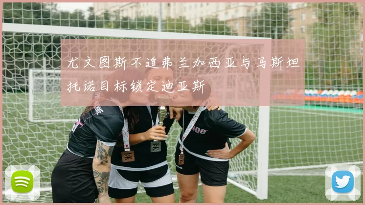 尤文图斯不追弗兰加西亚与马斯坦托诺目标锁定迪亚斯