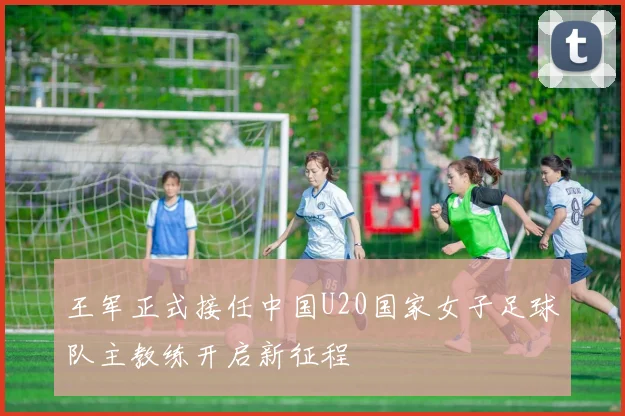 王军正式接任中国U20国家女子足球队主教练开启新征程