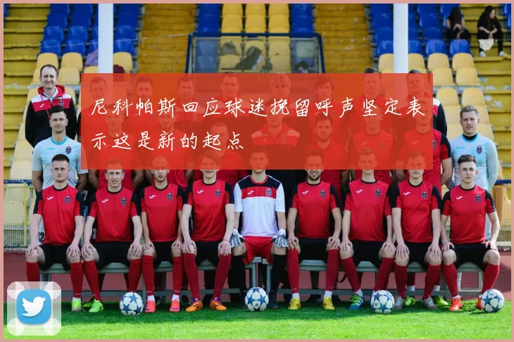 尼科帕斯回应球迷挽留呼声坚定表示这是新的起点