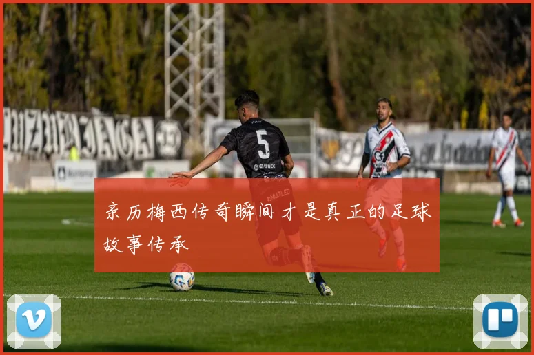 亲历梅西传奇瞬间才是真正的足球故事传承
