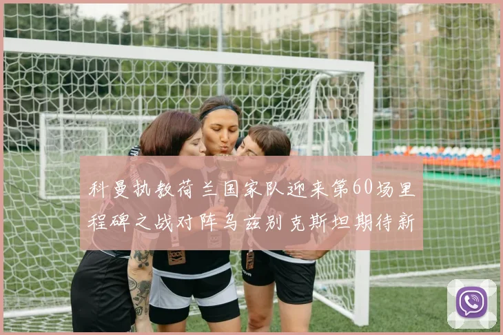 科曼执教荷兰国家队迎来第60场里程碑之战对阵乌兹别克斯坦期待新突破
