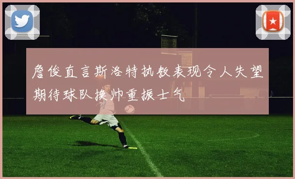 詹俊直言斯洛特执教表现令人失望期待球队换帅重振士气