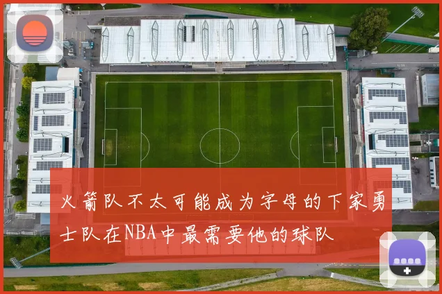 火箭队不太可能成为字母的下家勇士队在NBA中最需要他的球队