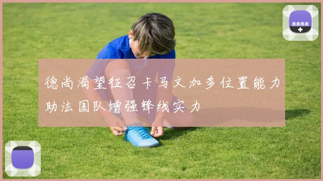 德尚渴望征召卡马文加多位置能力助法国队增强锋线实力