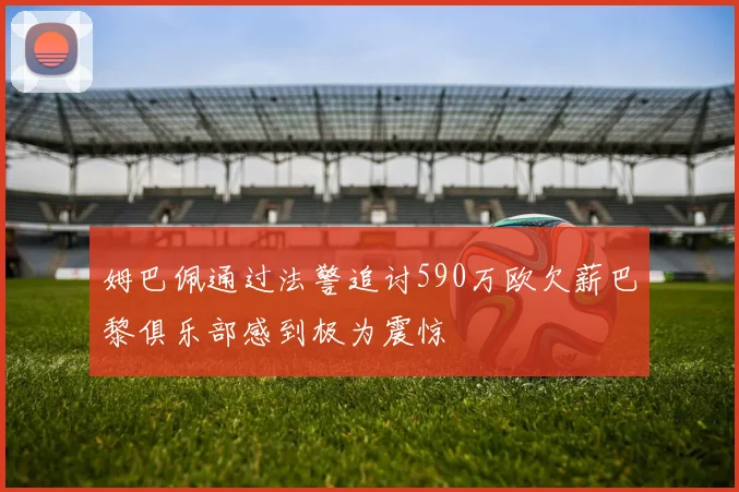 姆巴佩通过法警追讨590万欧欠薪巴黎俱乐部感到极为震惊