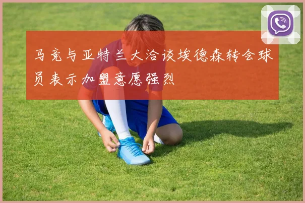 马竞与亚特兰大洽谈埃德森转会球员表示加盟意愿强烈