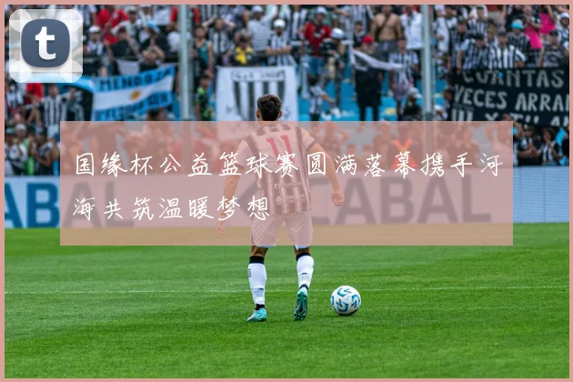 国缘杯公益篮球赛圆满落幕携手河海共筑温暖梦想