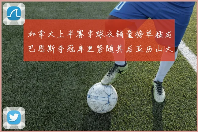 加拿大上半赛季球衣销量榜单猛龙巴恩斯夺冠库里紧随其后亚历山大位列第五