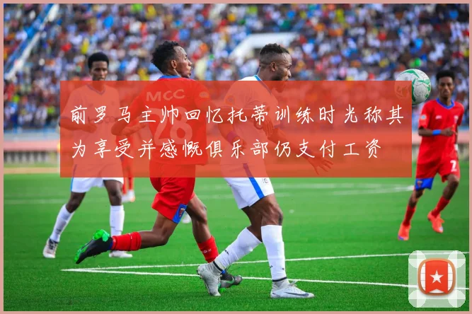 前罗马主帅回忆托蒂训练时光称其为享受并感慨俱乐部仍支付工资