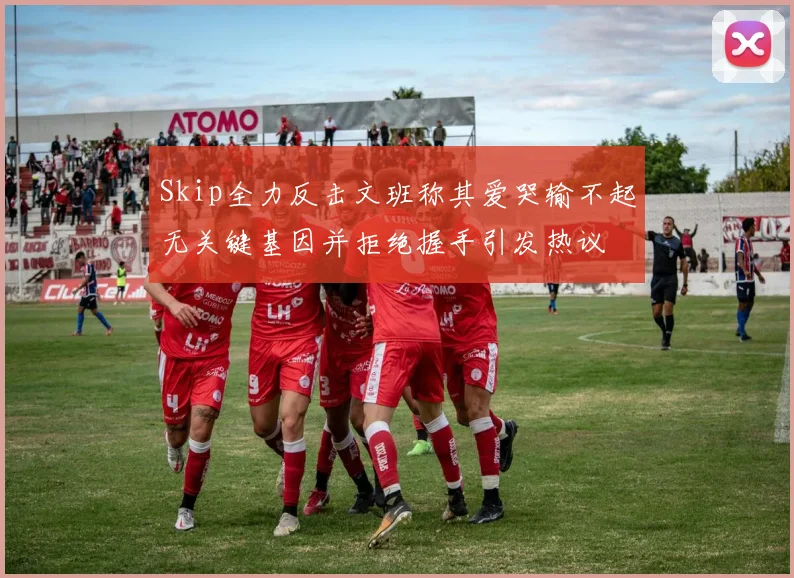 Skip全力反击文班称其爱哭输不起无关键基因并拒绝握手引发热议