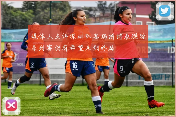媒体人点评深圳队客场拼搏表现称系列赛仍有希望未到终局