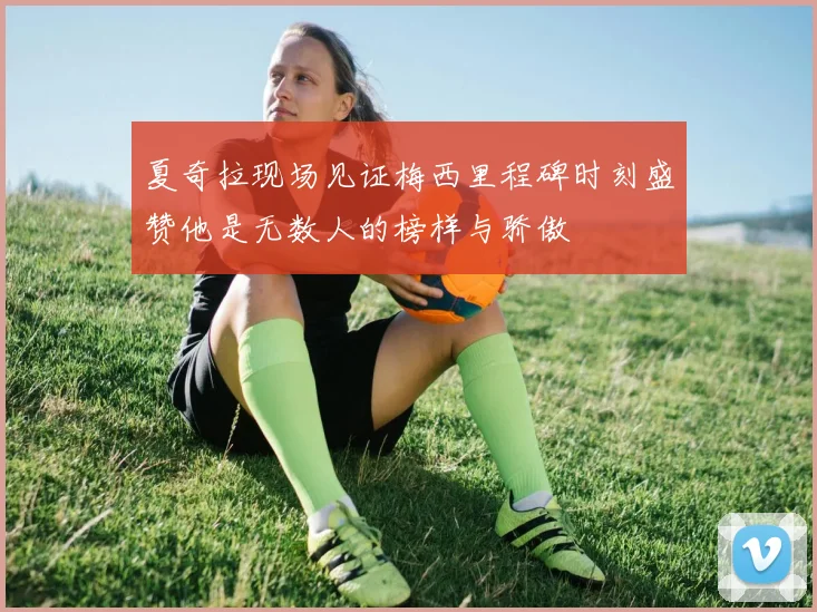 夏奇拉现场见证梅西里程碑时刻盛赞他是无数人的榜样与骄傲