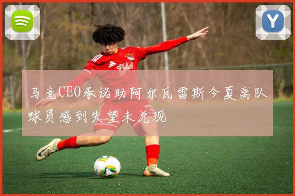 马竞CEO承诺助阿尔瓦雷斯今夏离队球员感到失望未兑现