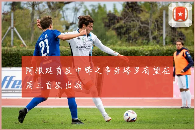 阿根廷首发中锋之争劳塔罗有望在周三首发出战