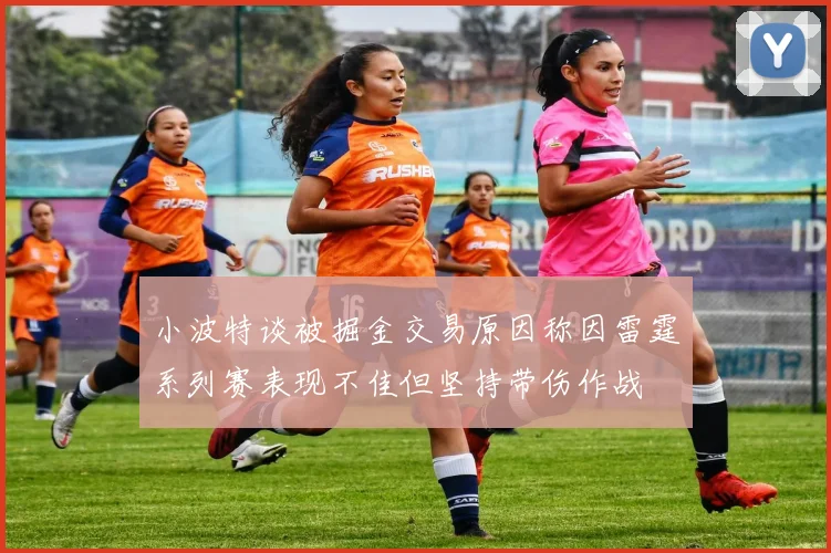 小波特谈被掘金交易原因称因雷霆系列赛表现不佳但坚持带伤作战