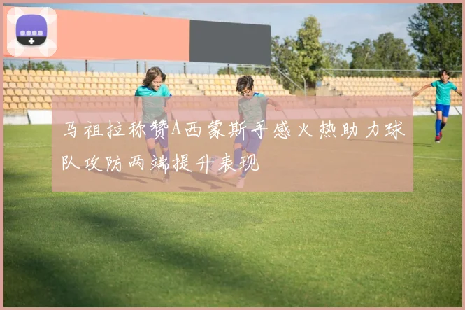 马祖拉称赞A西蒙斯手感火热助力球队攻防两端提升表现