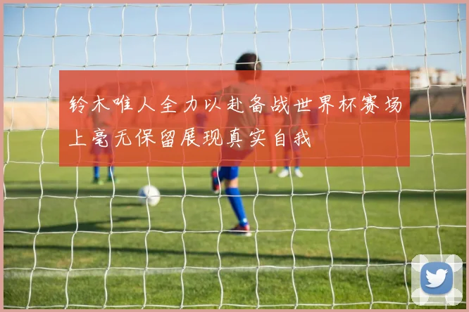 铃木唯人全力以赴备战世界杯赛场上毫无保留展现真实自我