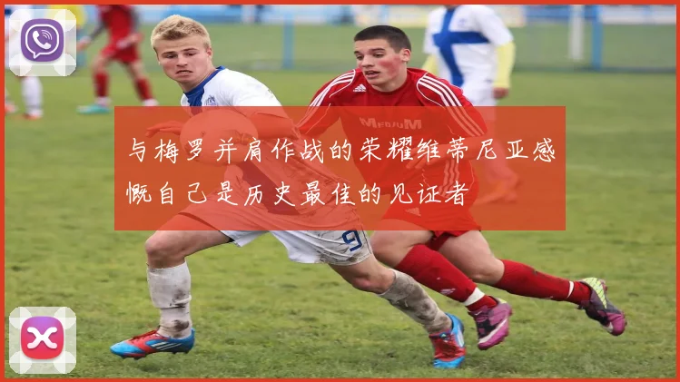 与梅罗并肩作战的荣耀维蒂尼亚感慨自己是历史最佳的见证者