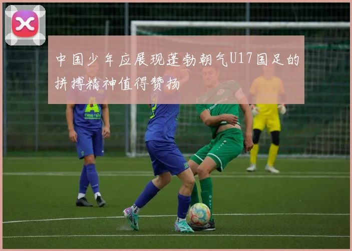 中国少年应展现蓬勃朝气U17国足的拼搏精神值得赞扬